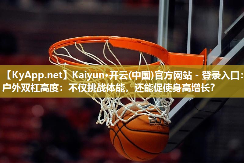 Kaiyun·开云(中国)官方网站 - 登录入口:户外双杠高度:不仅挑战体能,还能促使身高增长?