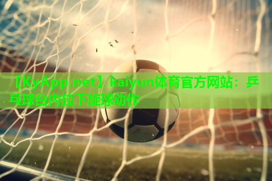 kaiyun体育官方网站:乒乓球台内拉下旋球动作